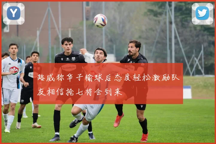 路威称华子输球后态度轻松激励队友相信抢七将会到来