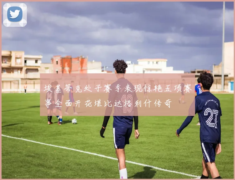 埃基蒂克处子赛季表现惊艳五项赛事全面开花堪比达格利什传奇